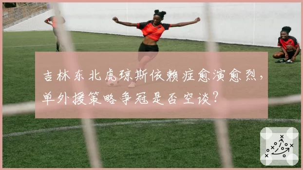 吉林东北虎琼斯依赖症愈演愈烈,单外援策略争冠是否空谈?