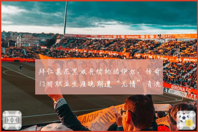 拜仁慕尼黑放弃续约诺伊尔，传奇门将职业生涯晚期遭“无情”清洗