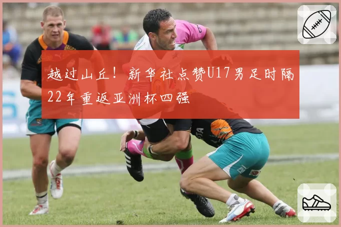 越过山丘!新华社点赞U17男足时隔22年重返亚洲杯四强