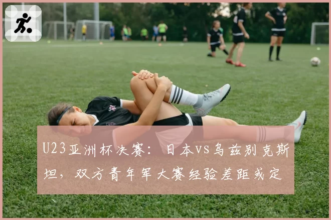 U23亚洲杯决赛：日本vs乌兹别克斯坦，双方青年军大赛经验差距或定胜负