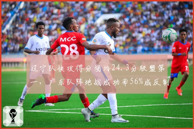 辽宁队快攻得分场均24.3分联盟第一,广东队阵地战成功率56%成反制关键