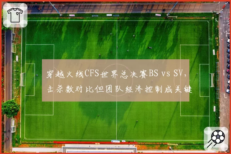 穿越火线CFS世界总决赛BS vs SV,击杀数对比但团队经济控制成关键