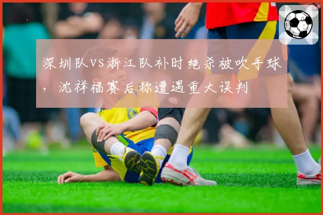 深圳队vs浙江队补时绝杀被吹手球，沈祥福赛后称遭遇重大误判
