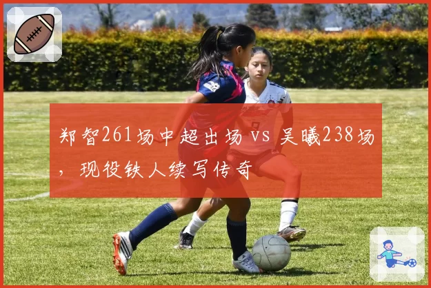 郑智261场中超出场 vs 吴曦238场,现役铁人续写传奇