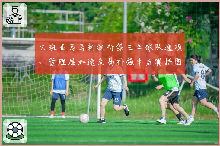 文班亚马马刺执行第三年球队选项，管理层加速交易补强季后赛拼图