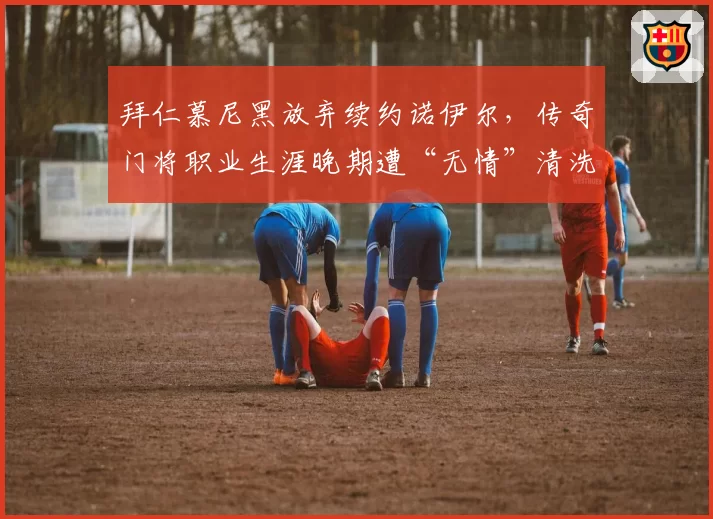 拜仁慕尼黑放弃续约诺伊尔，传奇门将职业生涯晚期遭“无情”清洗