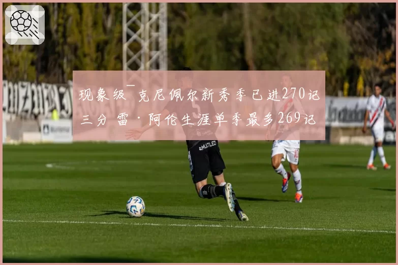 现象级~克尼佩尔新秀季已进270记三分 雷·阿伦生涯单季最多269记