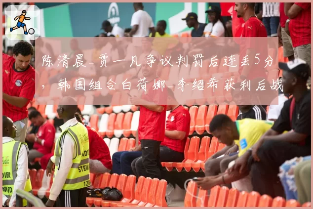 陈清晨_贾一凡争议判罚后连丢5分，韩国组合白荷娜_李绍希获利后战术突变遭质疑__br_