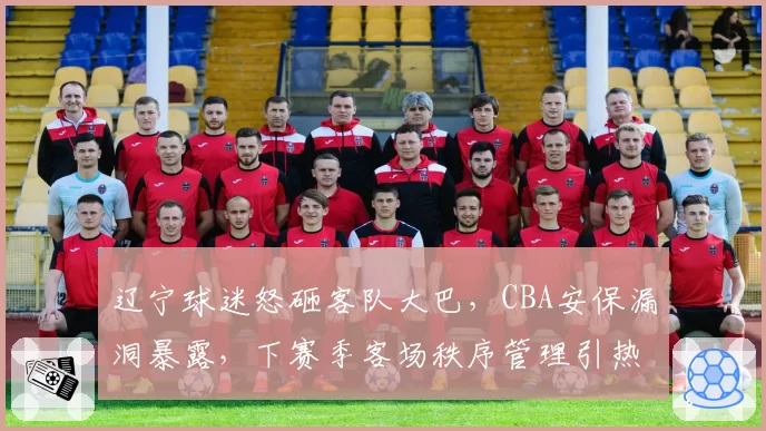 辽宁球迷怒砸客队大巴,CBA安保漏洞暴露,下赛季客场秩序管理引热议