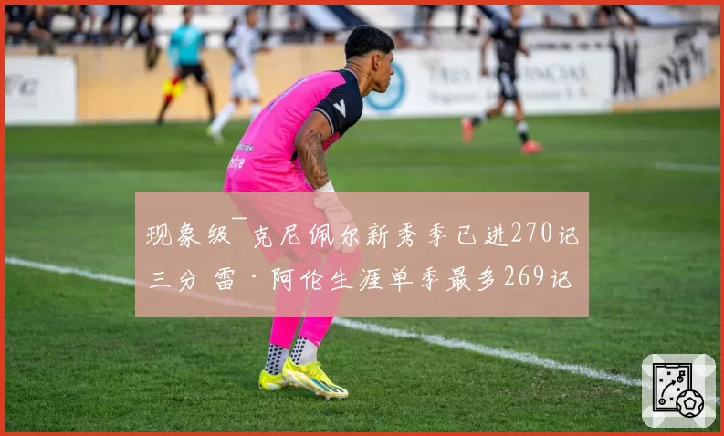 现象级~克尼佩尔新秀季已进270记三分 雷·阿伦生涯单季最多269记