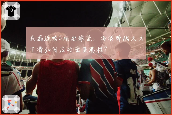 武磊连续5轮进球荒,海港锋线火力下滑如何应对密集赛程?