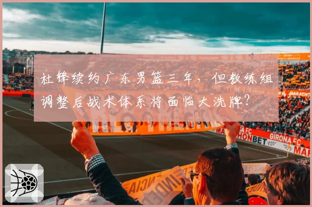 杜锋续约广东男篮三年,但教练组调整后战术体系将面临大洗牌?