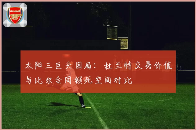 太阳三巨头困局:杜兰特交易价值与比尔合同锁死空间对比