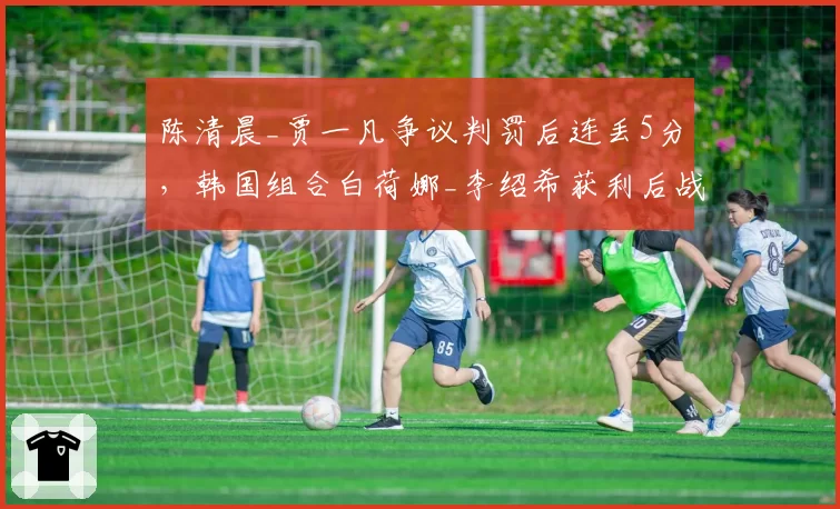 陈清晨_贾一凡争议判罚后连丢5分，韩国组合白荷娜_李绍希获利后战术突变遭质疑__br_