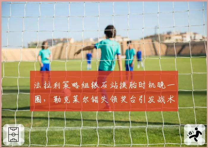 法拉利策略组银石站换胎时机晚一圈,勒克莱尔错失领奖台引发战术复盘呼声