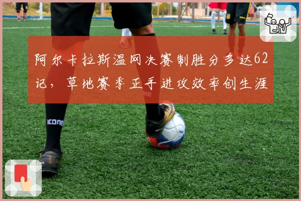 阿尔卡拉斯温网决赛制胜分多达62记,草地赛季正手进攻效率创生涯新高