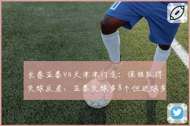 长春亚泰vs天津津门虎:保级队得失球反差,亚泰失球多8个但进球多3个隐患何在?