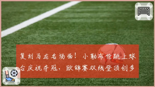 复刻马龙名场面!小勒布伦跳上球台庆祝夺冠,欧锦赛双线登顶创多项纪录