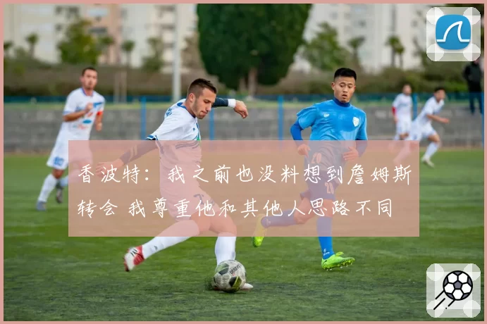 香波特:我之前也没料想到詹姆斯转会 我尊重他和其他人思路不同