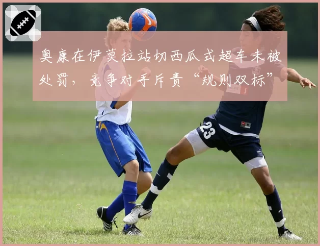 奥康在伊莫拉站切西瓜式超车未被处罚,竞争对手斥责“规则双标”