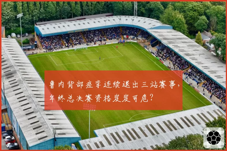 鲁内背部痉挛连续退出三站赛事，年终总决赛资格岌岌可危？