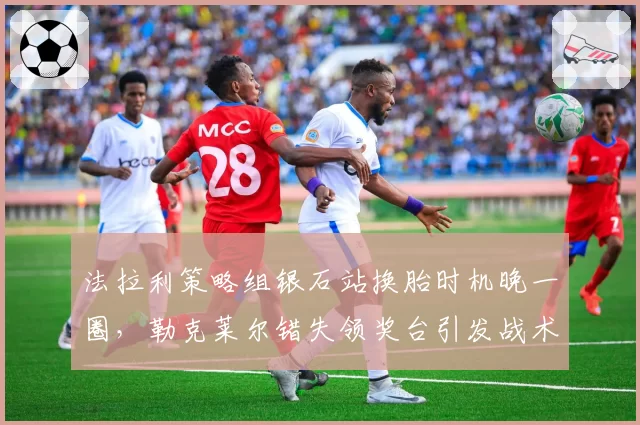 法拉利策略组银石站换胎时机晚一圈,勒克莱尔错失领奖台引发战术复盘呼声