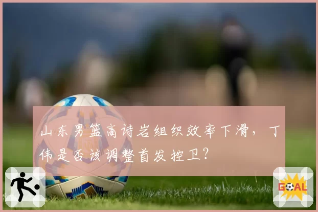 山东男篮高诗岩组织效率下滑,丁伟是否该调整首发控卫?