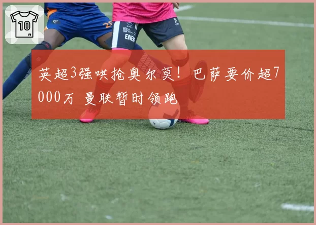 英超3强哄抢奥尔莫!巴萨要价超7000万 曼联暂时领跑