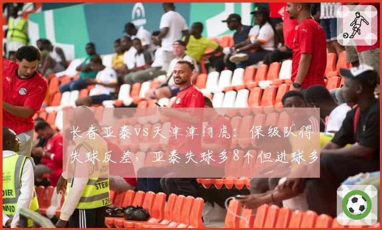 长春亚泰vs天津津门虎:保级队得失球反差,亚泰失球多8个但进球多3个隐患何在?