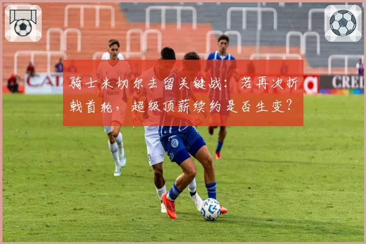 骑士米切尔去留关键战：若再次折戟首轮，超级顶薪续约是否生变？