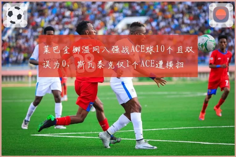 莱巴金娜温网八强战ACE球10个且双误为0,斯瓦泰克仅1个ACE遭横扫