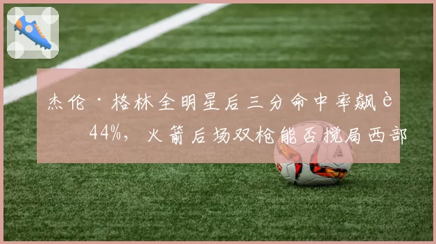 杰伦·格林全明星后三分命中率飙至44%,火箭后场双枪能否搅局西部?