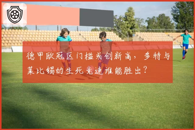 德甲欧冠区门槛或创新高，多特与莱比锡的生死竞速谁能胜出？