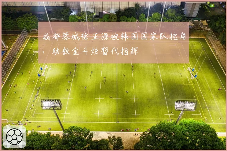 成都蓉城徐正源被韩国国家队挖角，助教金斗炫暂代指挥