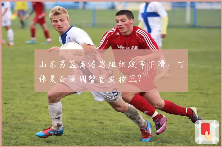 山东男篮高诗岩组织效率下滑,丁伟是否该调整首发控卫?