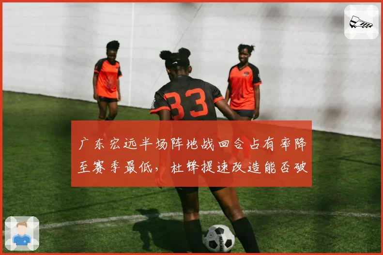 广东宏远半场阵地战回合占有率降至赛季最低,杜锋提速改造能否破解辽宁联防体系?