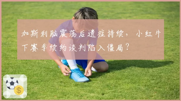 加斯利脑震荡后遗症持续,小红牛下赛季续约谈判陷入僵局?