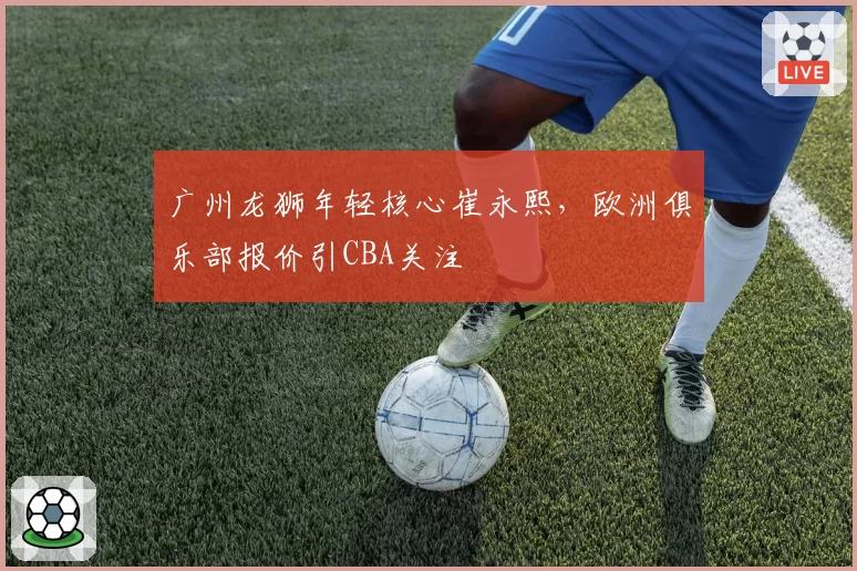 广州龙狮年轻核心崔永熙，欧洲俱乐部报价引CBA关注