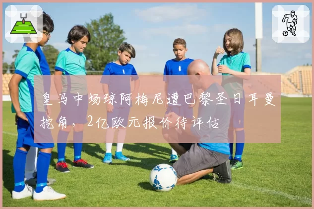 皇马中场琼阿梅尼遭巴黎圣日耳曼挖角,2亿欧元报价待评估