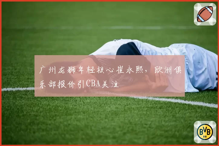 广州龙狮年轻核心崔永熙，欧洲俱乐部报价引CBA关注