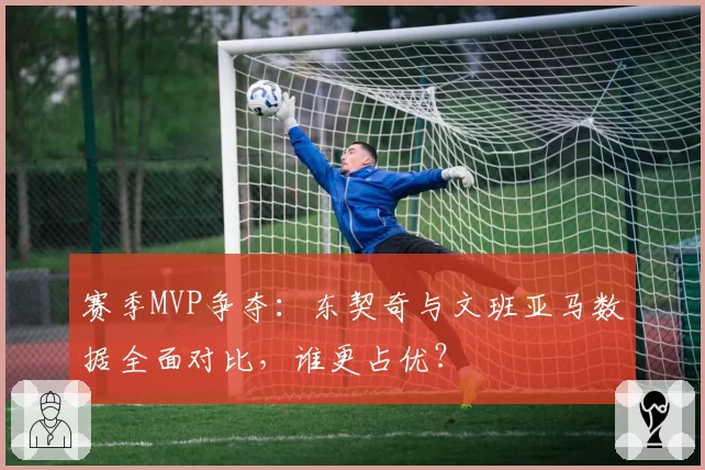 赛季MVP争夺:东契奇与文班亚马数据全面对比,谁更占优?