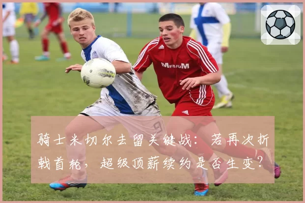 骑士米切尔去留关键战：若再次折戟首轮，超级顶薪续约是否生变？