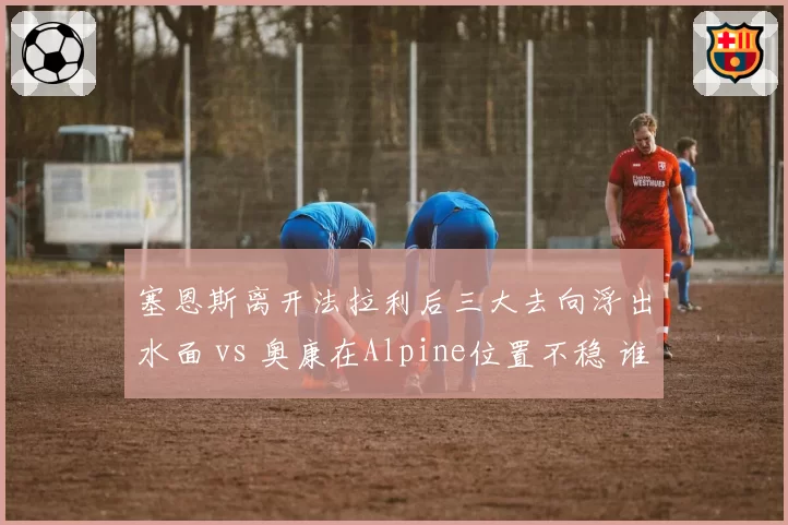 塞恩斯离开法拉利后三大去向浮出水面 vs 奥康在Alpine位置不稳 谁先抢到2027席位