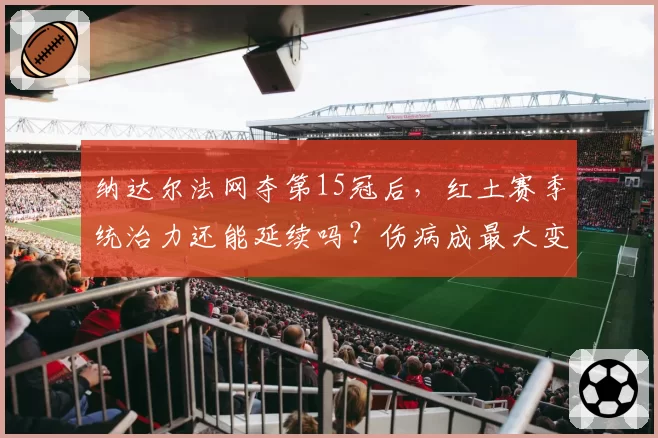纳达尔法网夺第15冠后，红土赛季统治力还能延续吗？伤病成最大变数