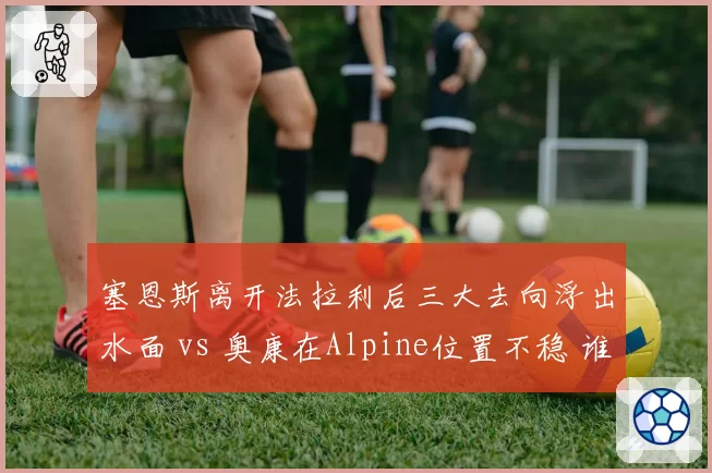 塞恩斯离开法拉利后三大去向浮出水面 vs 奥康在Alpine位置不稳 谁先抢到2027席位