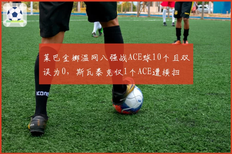 莱巴金娜温网八强战ACE球10个且双误为0,斯瓦泰克仅1个ACE遭横扫