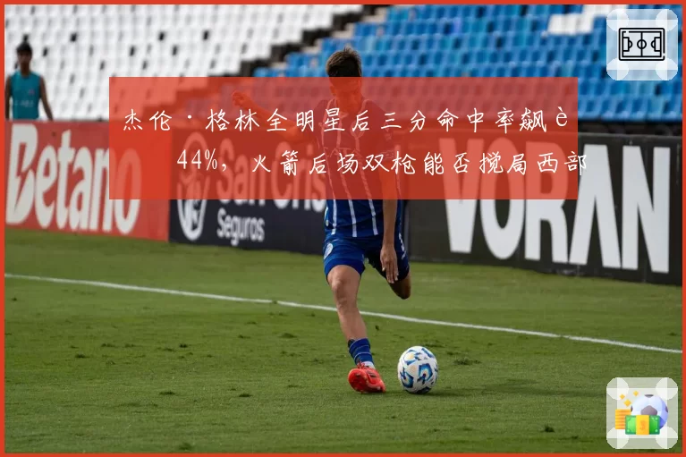 杰伦·格林全明星后三分命中率飙至44%,火箭后场双枪能否搅局西部?