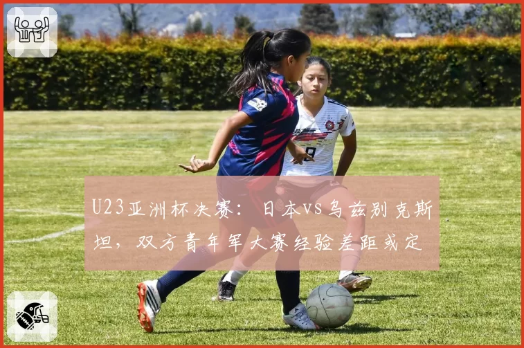 U23亚洲杯决赛：日本vs乌兹别克斯坦，双方青年军大赛经验差距或定胜负