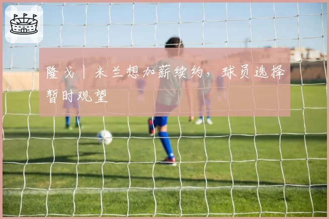 隆戈丨米兰想加薪续约,球员选择暂时观望
