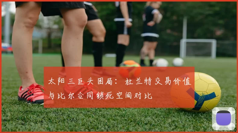 太阳三巨头困局:杜兰特交易价值与比尔合同锁死空间对比